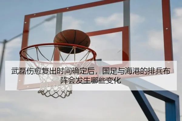武磊伤愈复出时间确定后，国足与海港的排兵布阵会发生哪些变化